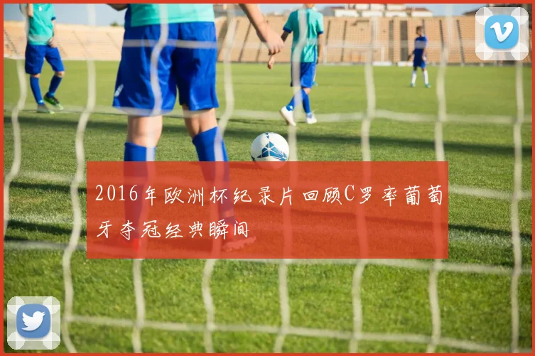 2016年欧洲杯纪录片回顾C罗率葡萄牙夺冠经典瞬间
