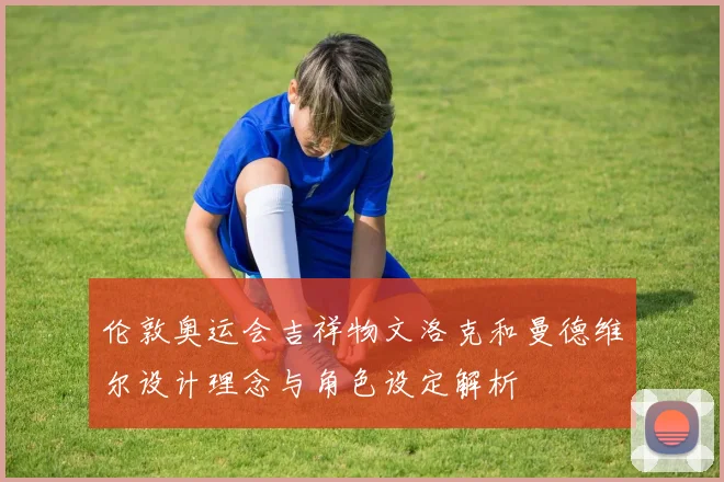 伦敦奥运会吉祥物文洛克和曼德维尔设计理念与角色设定解析