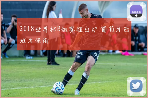 2018世界杯B组赛程出炉 葡萄牙西班牙领衔